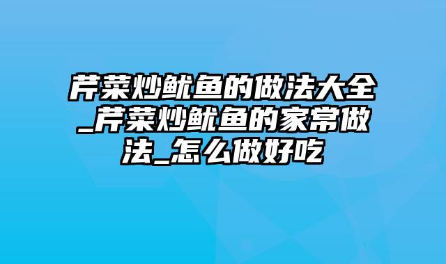 芹菜炒鱿鱼的做法大全_芹菜炒鱿鱼的家常做法_怎么做好吃