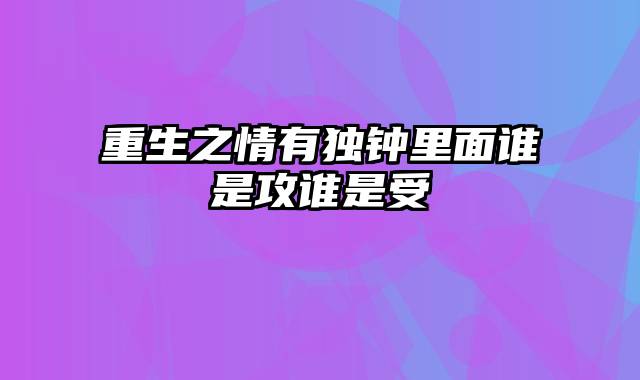 重生之情有独钟里面谁是攻谁是受