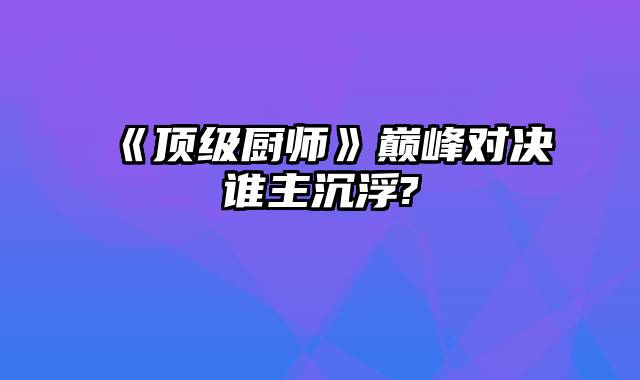 《顶级厨师》巅峰对决谁主沉浮?