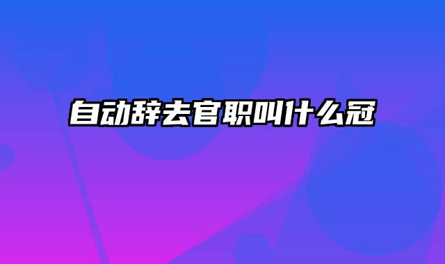 自动辞去官职叫什么冠