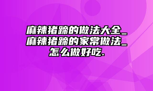 麻辣猪蹄的做法大全_麻辣猪蹄的家常做法_怎么做好吃.