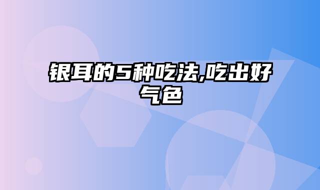 银耳的5种吃法,吃出好气色