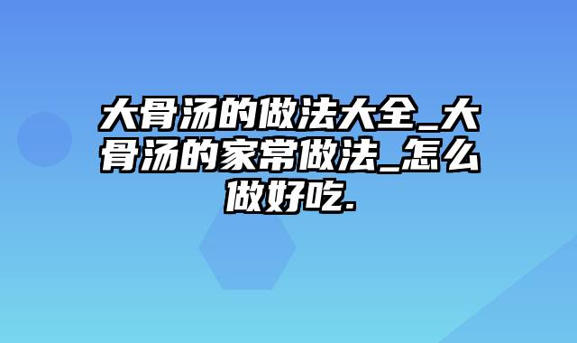 大骨汤的做法大全_大骨汤的家常做法_怎么做好吃.