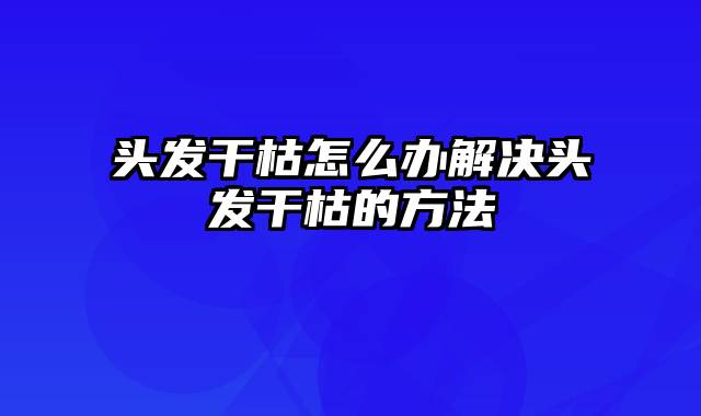 头发干枯怎么办解决头发干枯的方法