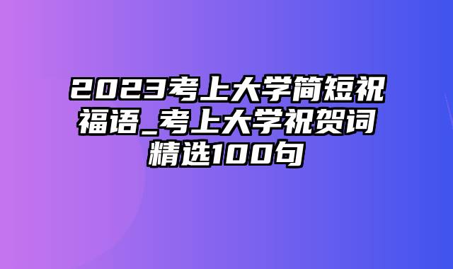 2023考上大学简短祝福语_考上大学祝贺词精选100句