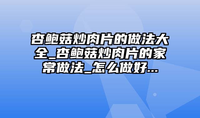 杏鲍菇炒肉片的做法大全_杏鲍菇炒肉片的家常做法_怎么做好...