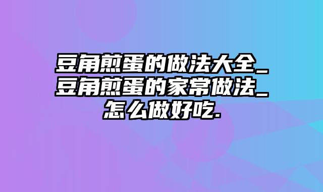 豆角煎蛋的做法大全_豆角煎蛋的家常做法_怎么做好吃.