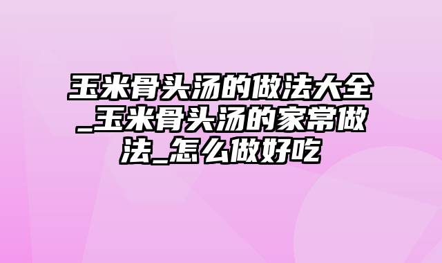 玉米骨头汤的做法大全_玉米骨头汤的家常做法_怎么做好吃