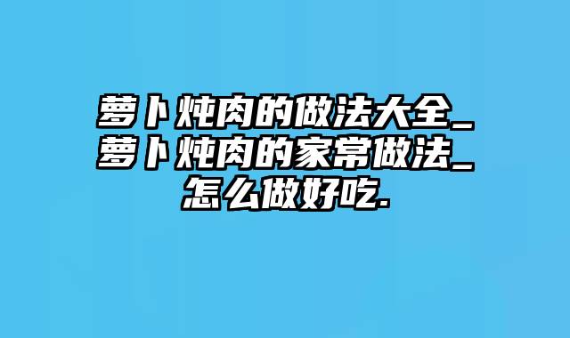 萝卜炖肉的做法大全_萝卜炖肉的家常做法_怎么做好吃.