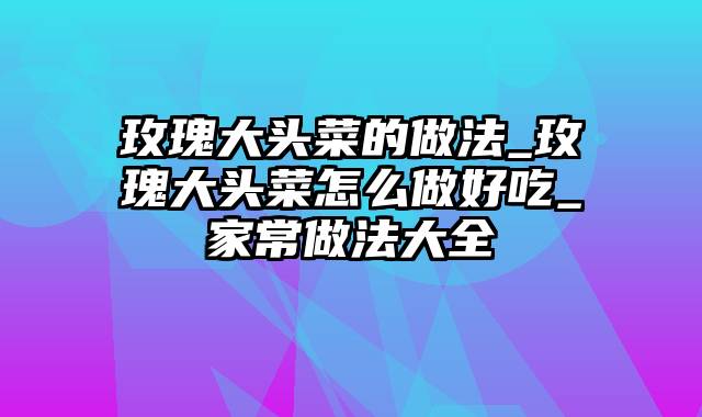 玫瑰大头菜的做法_玫瑰大头菜怎么做好吃_家常做法大全