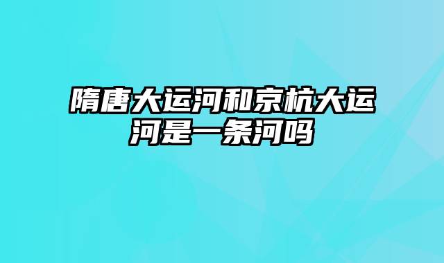 隋唐大运河和京杭大运河是一条河吗