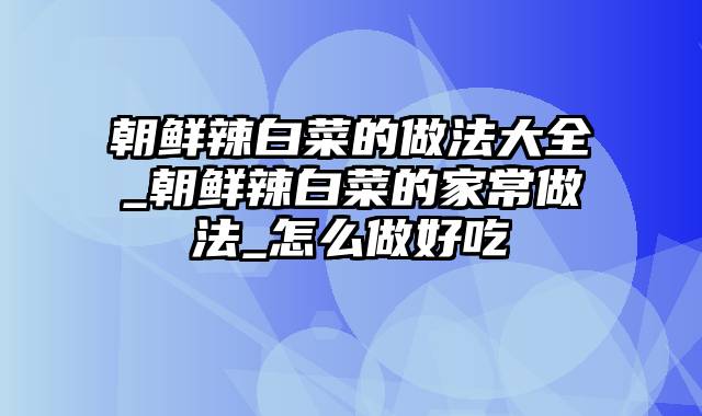 朝鲜辣白菜的做法大全_朝鲜辣白菜的家常做法_怎么做好吃