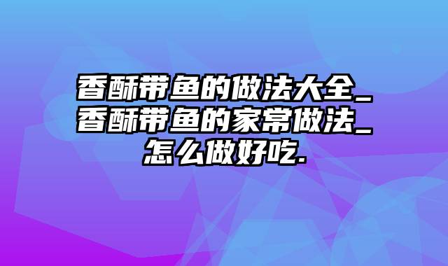 香酥带鱼的做法大全_香酥带鱼的家常做法_怎么做好吃.