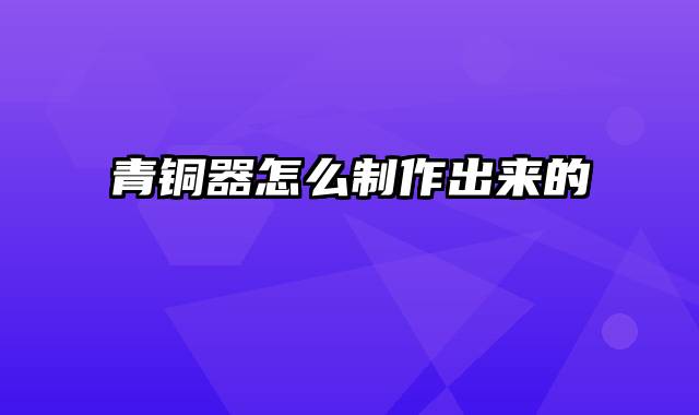 青铜器怎么制作出来的