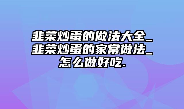 韭菜炒蛋的做法大全_韭菜炒蛋的家常做法_怎么做好吃.