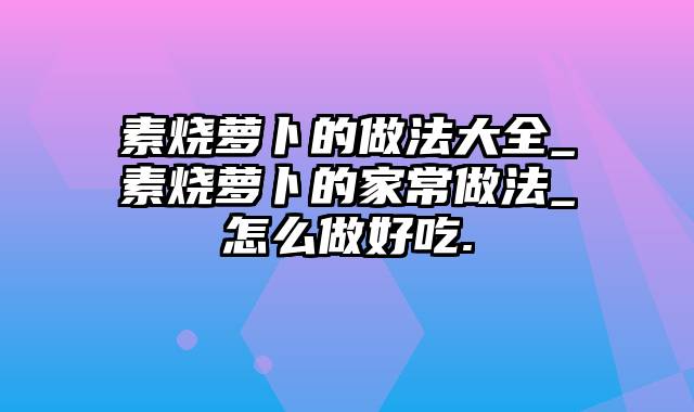 素烧萝卜的做法大全_素烧萝卜的家常做法_怎么做好吃.