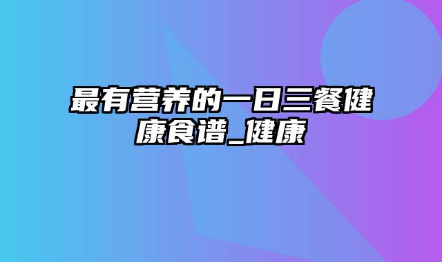 最有营养的一日三餐健康食谱_健康