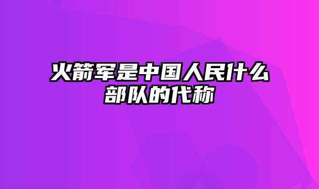 火箭军是中国人民什么部队的代称