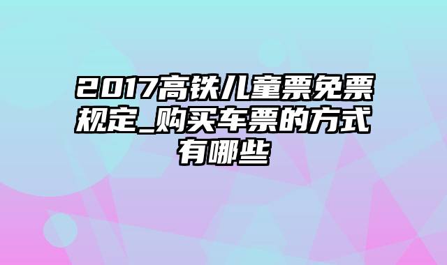 2017高铁儿童票免票规定_购买车票的方式有哪些