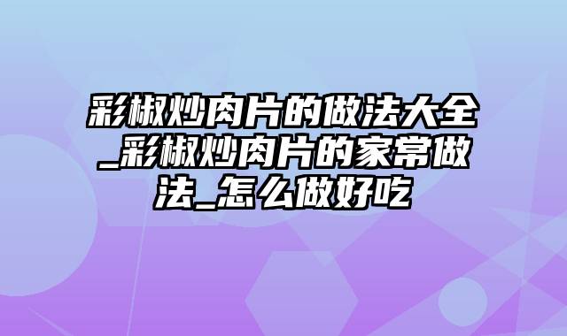 彩椒炒肉片的做法大全_彩椒炒肉片的家常做法_怎么做好吃