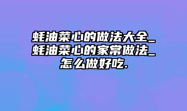 蚝油菜心的做法大全_蚝油菜心的家常做法_怎么做好吃.