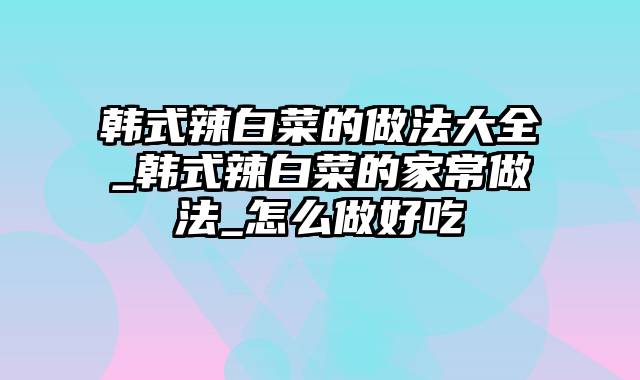 韩式辣白菜的做法大全_韩式辣白菜的家常做法_怎么做好吃