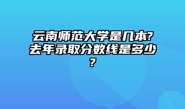 云南师范大学是几本?去年录取分数线是多少?