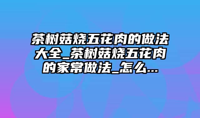 茶树菇烧五花肉的做法大全_茶树菇烧五花肉的家常做法_怎么...