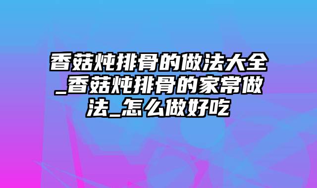 香菇炖排骨的做法大全_香菇炖排骨的家常做法_怎么做好吃