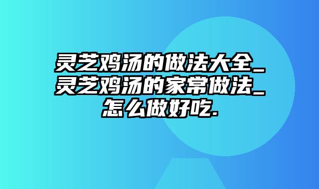 灵芝鸡汤的做法大全_灵芝鸡汤的家常做法_怎么做好吃.