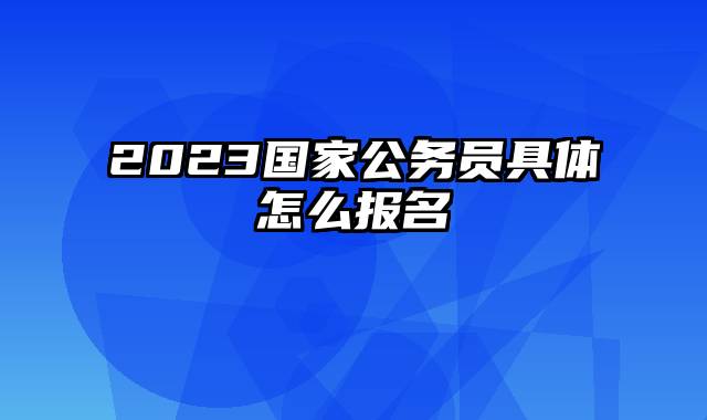 2023国家公务员具体怎么报名