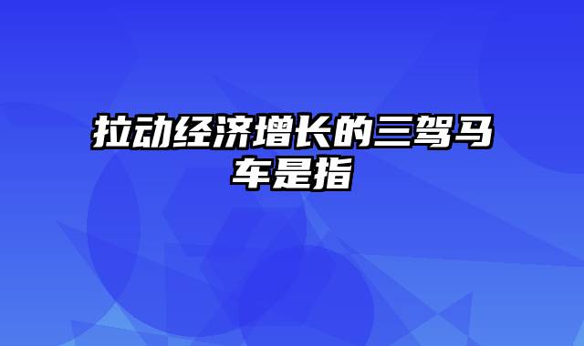 拉动经济增长的三驾马车是指