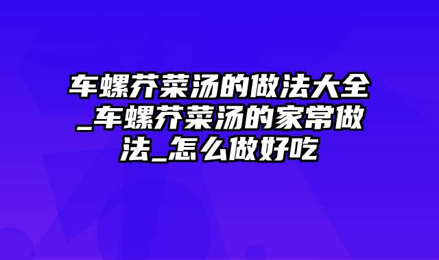 车螺芥菜汤的做法大全_车螺芥菜汤的家常做法_怎么做好吃