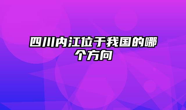 四川内江位于我国的哪个方向