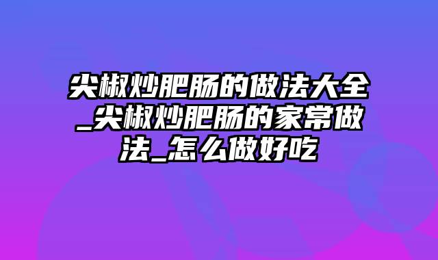 尖椒炒肥肠的做法大全_尖椒炒肥肠的家常做法_怎么做好吃