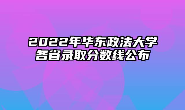 2022年华东政法大学各省录取分数线公布