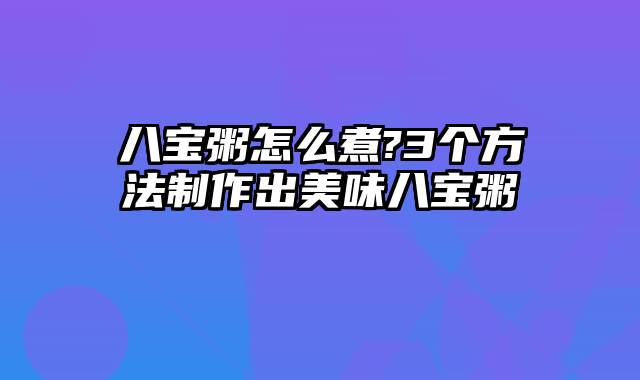 八宝粥怎么煮?3个方法制作出美味八宝粥