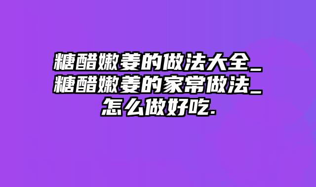 糖醋嫩姜的做法大全_糖醋嫩姜的家常做法_怎么做好吃.