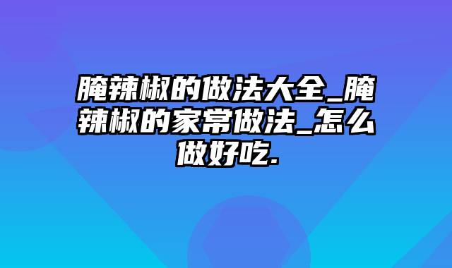 腌辣椒的做法大全_腌辣椒的家常做法_怎么做好吃.