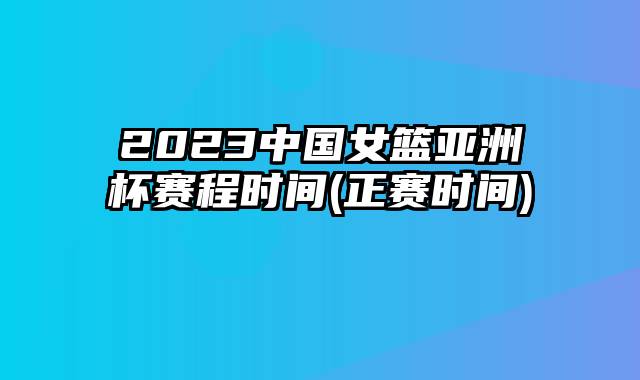 2023中国女篮亚洲杯赛程时间(正赛时间)