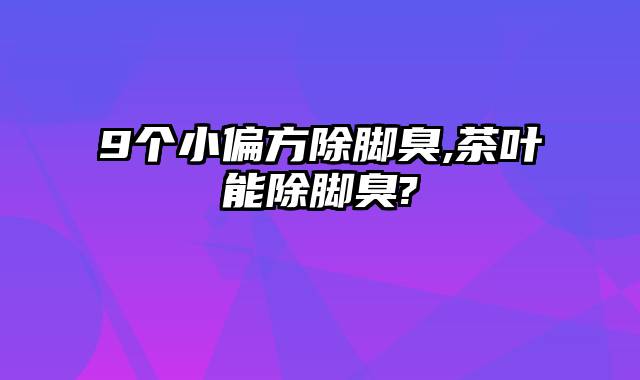 9个小偏方除脚臭,茶叶能除脚臭?