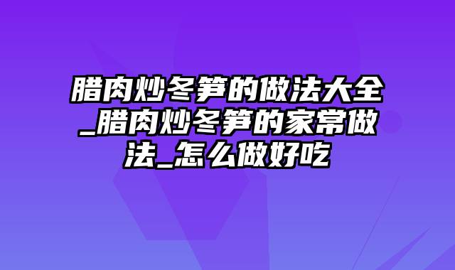 腊肉炒冬笋的做法大全_腊肉炒冬笋的家常做法_怎么做好吃