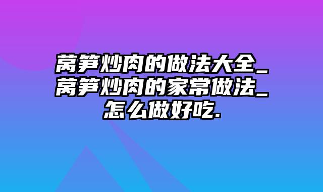 莴笋炒肉的做法大全_莴笋炒肉的家常做法_怎么做好吃.