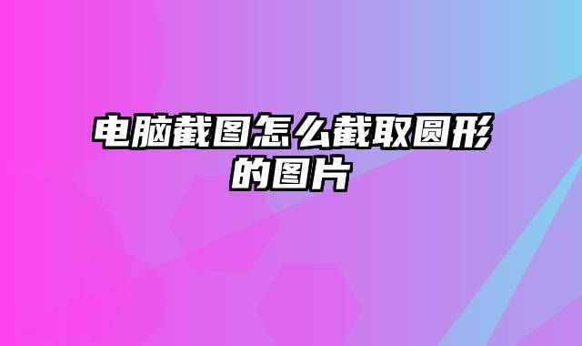 电脑截图怎么截取圆形的图片