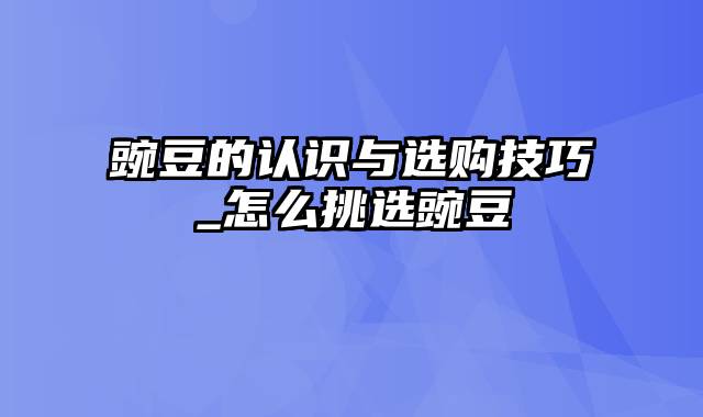 豌豆的认识与选购技巧_怎么挑选豌豆