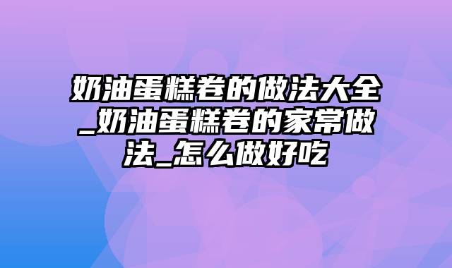 奶油蛋糕卷的做法大全_奶油蛋糕卷的家常做法_怎么做好吃