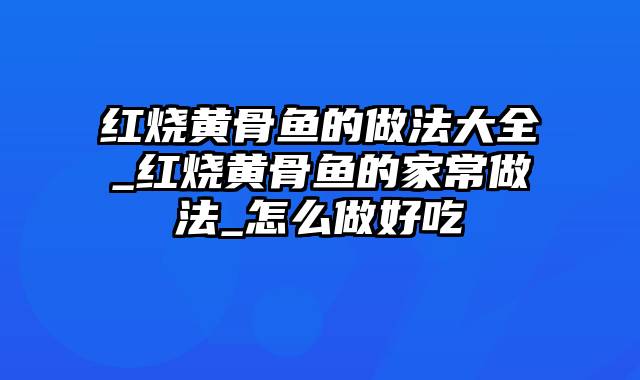 红烧黄骨鱼的做法大全_红烧黄骨鱼的家常做法_怎么做好吃