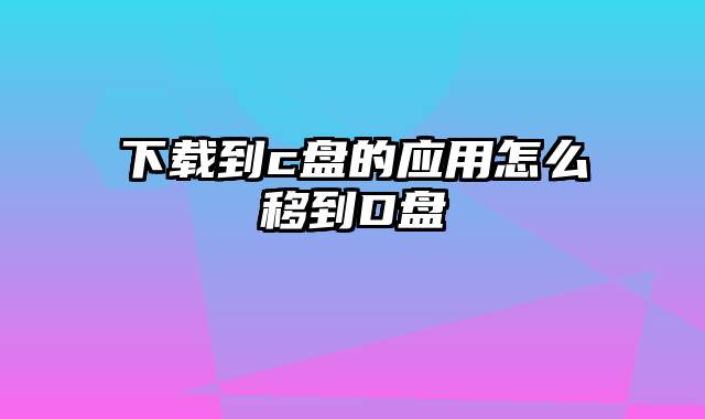 下载到c盘的应用怎么移到D盘