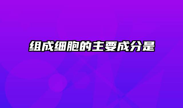 组成细胞的主要成分是