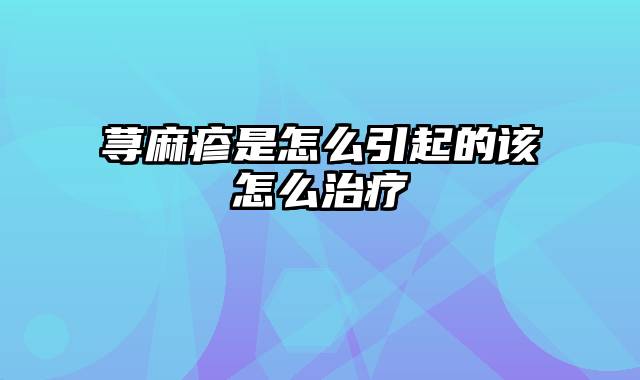 荨麻疹是怎么引起的该怎么治疗